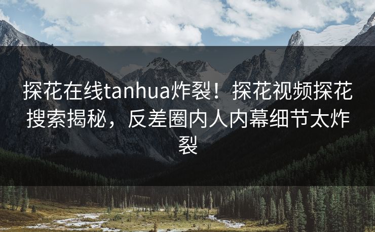 探花在线tanhua炸裂！探花视频探花搜索揭秘，反差圈内人内幕细节太炸裂