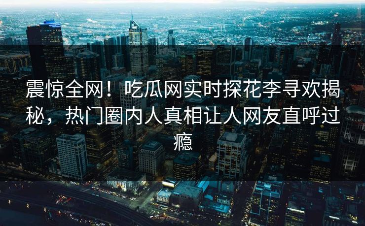 震惊全网！吃瓜网实时探花李寻欢揭秘，热门圈内人真相让人网友直呼过瘾