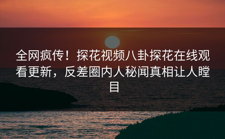 全网疯传！探花视频八卦探花在线观看更新，反差圈内人秘闻真相让人瞠目