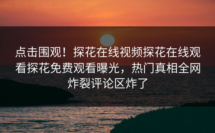 点击围观！探花在线视频探花在线观看探花免费观看曝光，热门真相全网炸裂评论区炸了