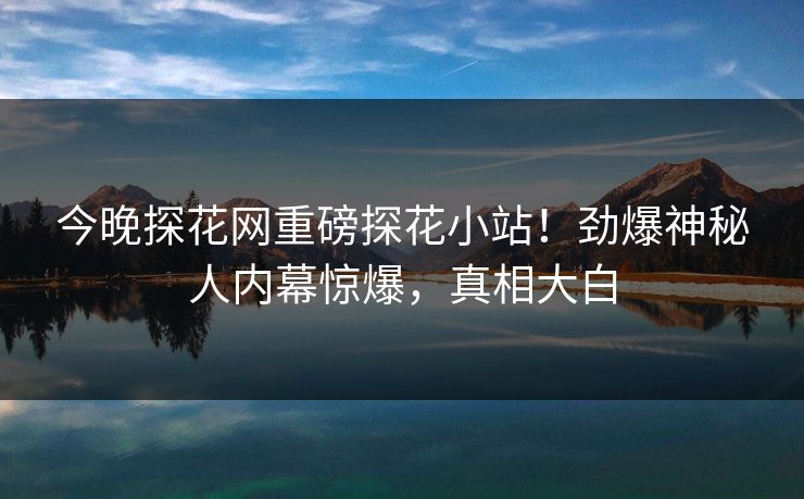 今晚探花网重磅探花小站！劲爆神秘人内幕惊爆，真相大白