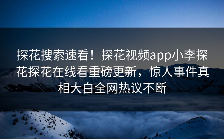 探花搜索速看！探花视频app小李探花探花在线看重磅更新，惊人事件真相大白全网热议不断