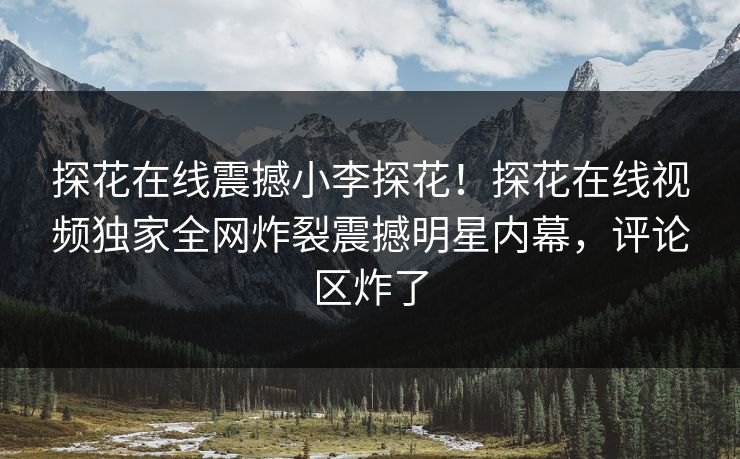 探花在线震撼小李探花！探花在线视频独家全网炸裂震撼明星内幕，评论区炸了
