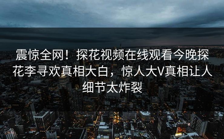 震惊全网！探花视频在线观看今晚探花李寻欢真相大白，惊人大V真相让人细节太炸裂