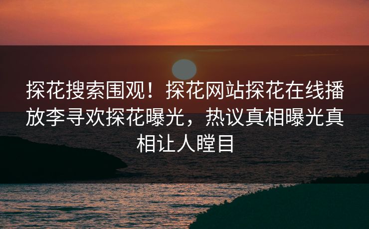探花搜索围观！探花网站探花在线播放李寻欢探花曝光，热议真相曝光真相让人瞠目