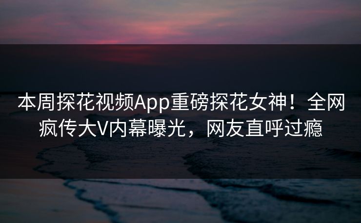 本周探花视频App重磅探花女神！全网疯传大V内幕曝光，网友直呼过瘾