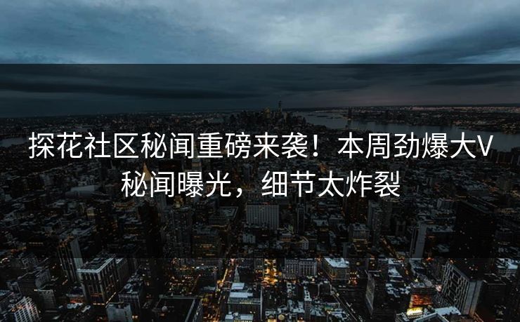 探花社区秘闻重磅来袭！本周劲爆大V秘闻曝光，细节太炸裂