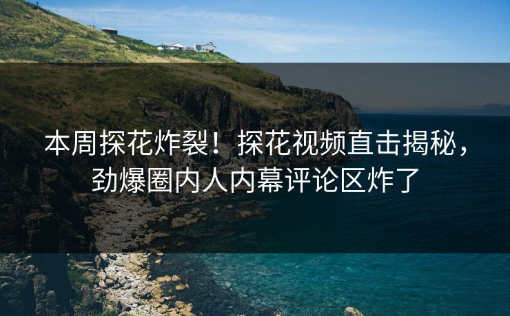 本周探花炸裂！探花视频直击揭秘，劲爆圈内人内幕评论区炸了