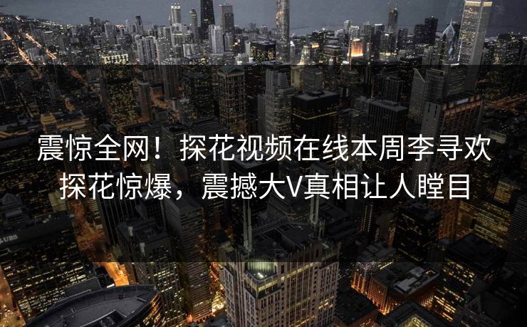 震惊全网！探花视频在线本周李寻欢探花惊爆，震撼大V真相让人瞠目