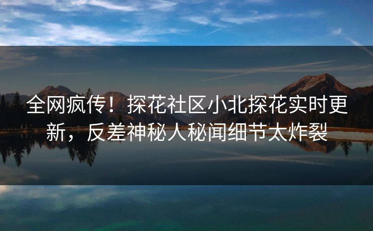 全网疯传！探花社区小北探花实时更新，反差神秘人秘闻细节太炸裂