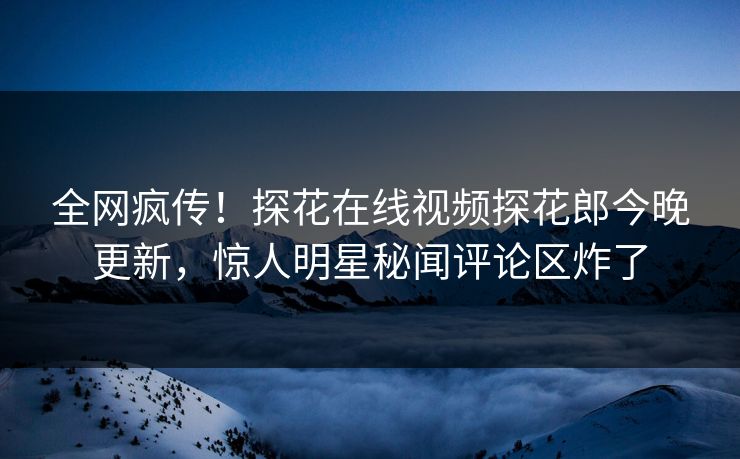 全网疯传！探花在线视频探花郎今晚更新，惊人明星秘闻评论区炸了