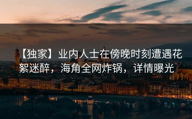【独家】业内人士在傍晚时刻遭遇花絮迷醉，海角全网炸锅，详情曝光  第1张