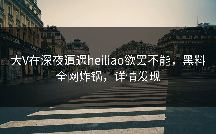 大V在深夜遭遇heiliao欲罢不能，黑料全网炸锅，详情发现