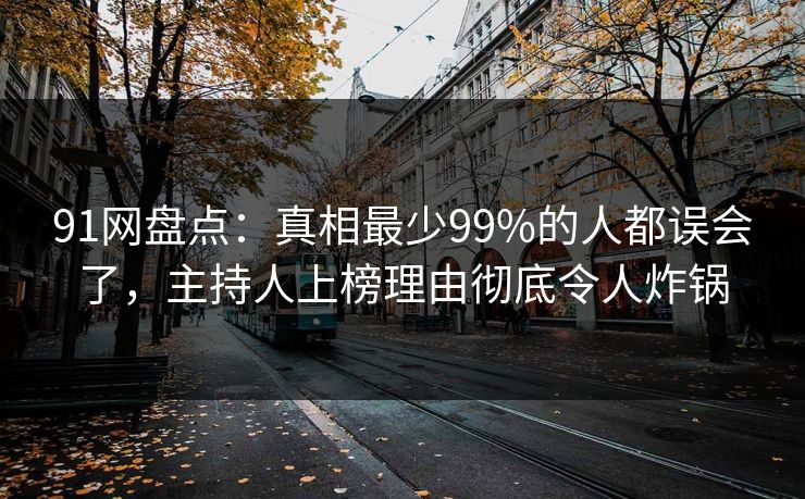 91网盘点：真相最少99%的人都误会了，主持人上榜理由彻底令人炸锅