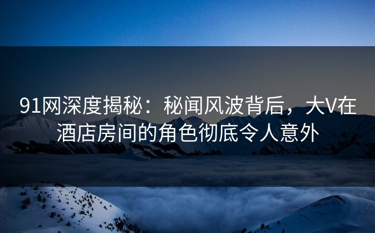 91网深度揭秘：秘闻风波背后，大V在酒店房间的角色彻底令人意外