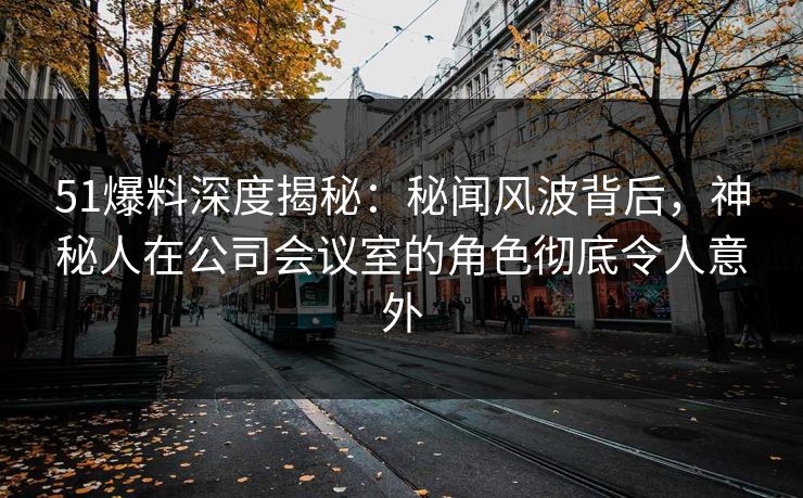 51爆料深度揭秘：秘闻风波背后，神秘人在公司会议室的角色彻底令人意外