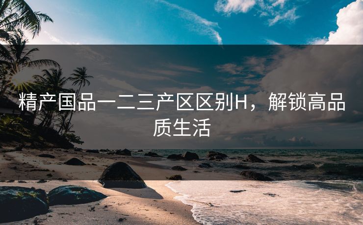 精产国品一二三产区区别H，解锁高品质生活