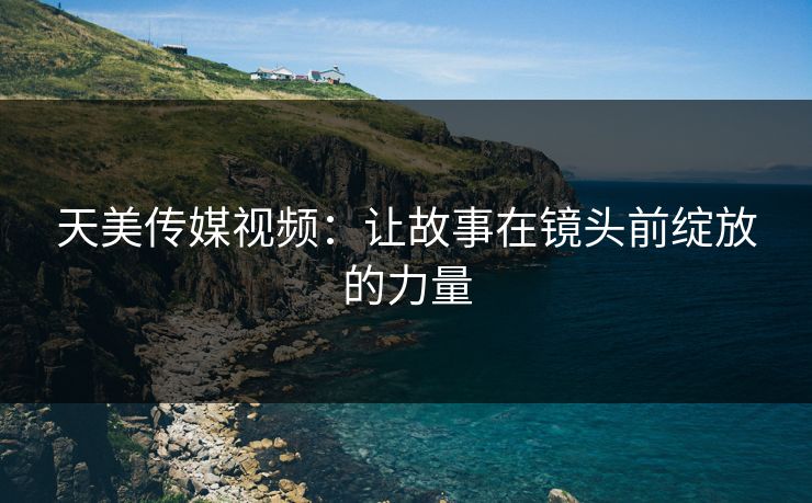 天美传媒视频：让故事在镜头前绽放的力量