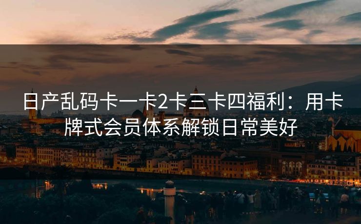 日产乱码卡一卡2卡三卡四福利：用卡牌式会员体系解锁日常美好