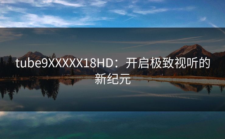 tube9XXXXX18HD：开启极致视听的新纪元