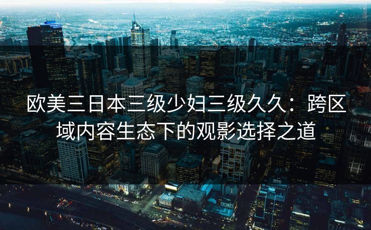 欧美三日本三级少妇三级久久：跨区域内容生态下的观影选择之道