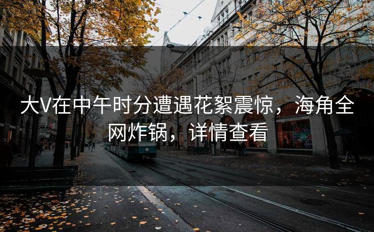 大V在中午时分遭遇花絮震惊，海角全网炸锅，详情查看