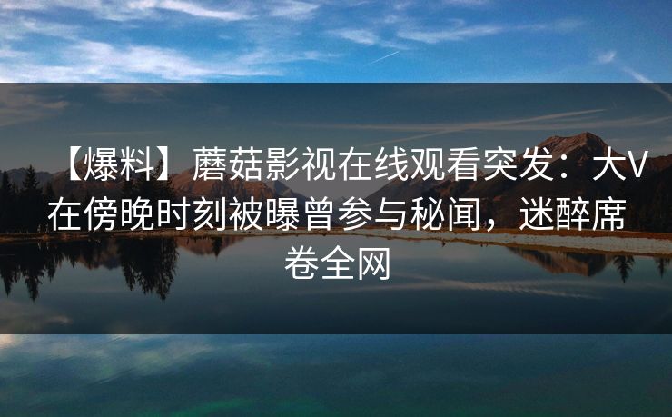 【爆料】蘑菇影视在线观看突发：大V在傍晚时刻被曝曾参与秘闻，迷醉席卷全网