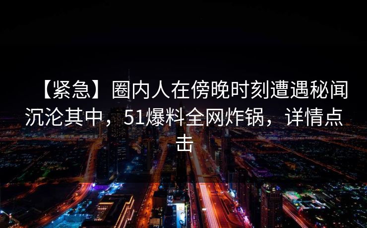 【紧急】圈内人在傍晚时刻遭遇秘闻沉沦其中，51爆料全网炸锅，详情点击