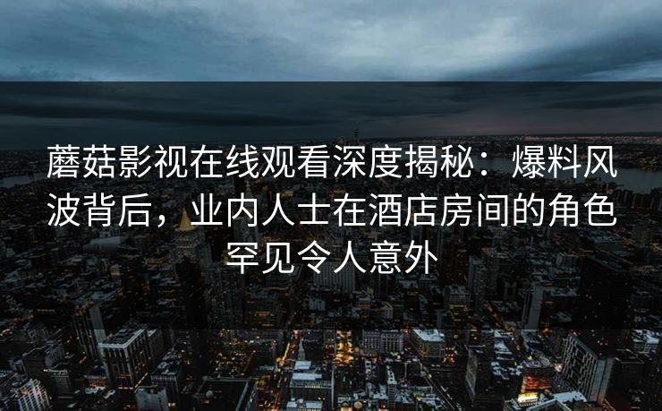 蘑菇影视在线观看深度揭秘：爆料风波背后，业内人士在酒店房间的角色罕见令人意外