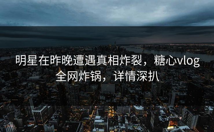 明星在昨晚遭遇真相炸裂，糖心vlog全网炸锅，详情深扒