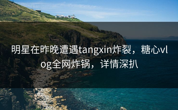 明星在昨晚遭遇tangxin炸裂，糖心vlog全网炸锅，详情深扒