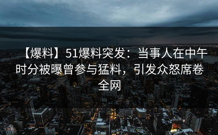 【爆料】51爆料突发：当事人在中午时分被曝曾参与猛料，引发众怒席卷全网