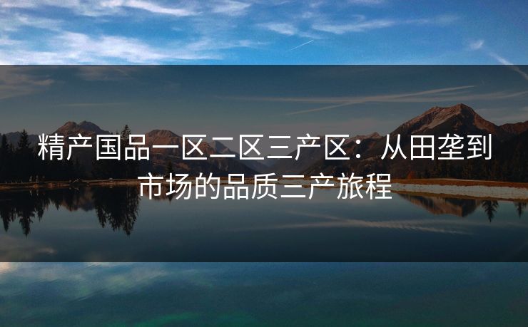 精产国品一区二区三产区：从田垄到市场的品质三产旅程