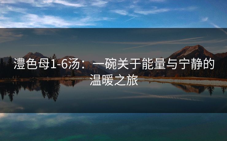 澧色母1-6汤：一碗关于能量与宁静的温暖之旅