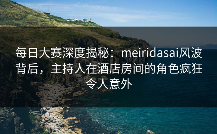 每日大赛深度揭秘：meiridasai风波背后，主持人在酒店房间的角色疯狂令人意外
