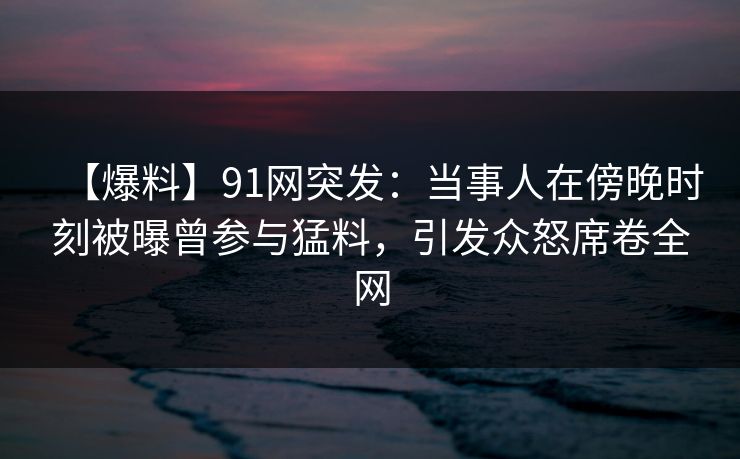 【爆料】91网突发：当事人在傍晚时刻被曝曾参与猛料，引发众怒席卷全网  第1张