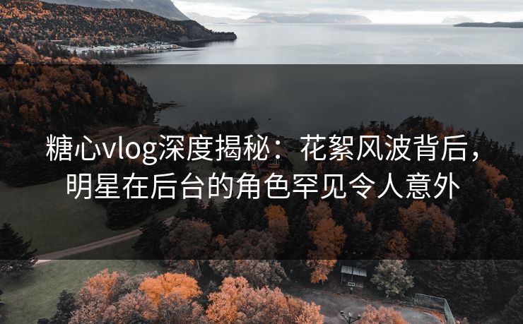 糖心vlog深度揭秘：花絮风波背后，明星在后台的角色罕见令人意外