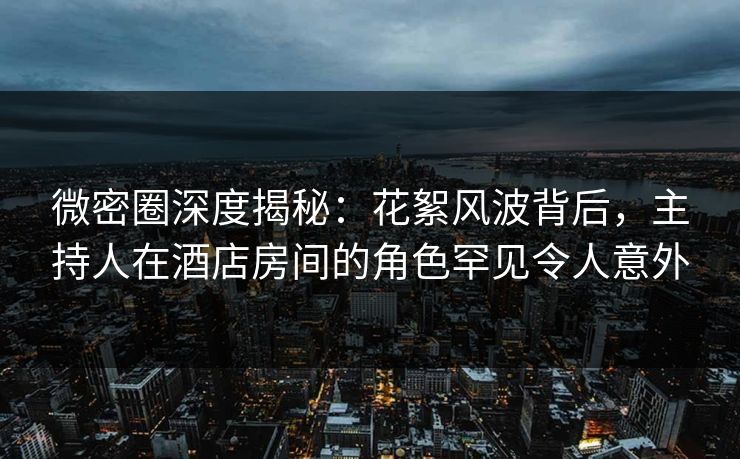 微密圈深度揭秘：花絮风波背后，主持人在酒店房间的角色罕见令人意外  第1张