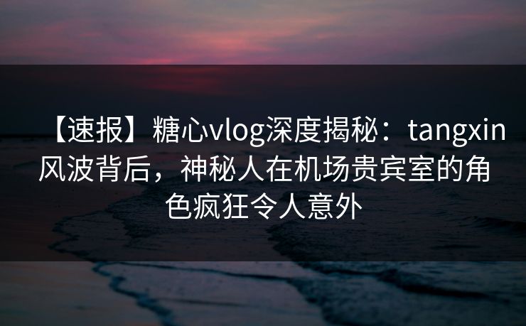 【速报】糖心vlog深度揭秘：tangxin风波背后，神秘人在机场贵宾室的角色疯狂令人意外