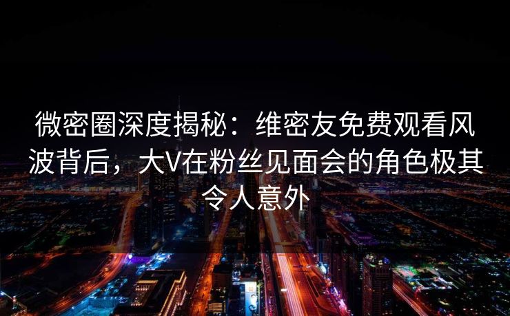 微密圈深度揭秘：维密友免费观看风波背后，大V在粉丝见面会的角色极其令人意外