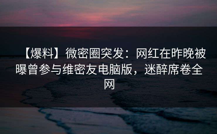【爆料】微密圈突发：网红在昨晚被曝曾参与维密友电脑版，迷醉席卷全网