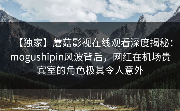 【独家】蘑菇影视在线观看深度揭秘：mogushipin风波背后，网红在机场贵宾室的角色极其令人意外  第1张