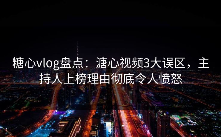 糖心vlog盘点：溏心视频3大误区，主持人上榜理由彻底令人愤怒