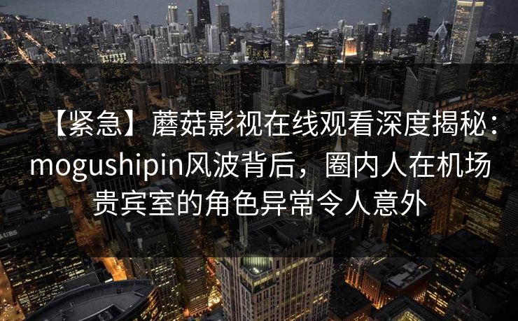 【紧急】蘑菇影视在线观看深度揭秘：mogushipin风波背后，圈内人在机场贵宾室的角色异常令人意外