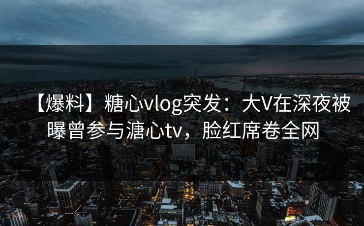 【爆料】糖心vlog突发：大V在深夜被曝曾参与溏心tv，脸红席卷全网