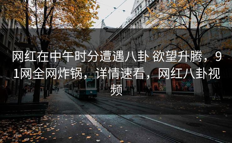 网红在中午时分遭遇八卦 欲望升腾，91网全网炸锅，详情速看，网红八卦视频