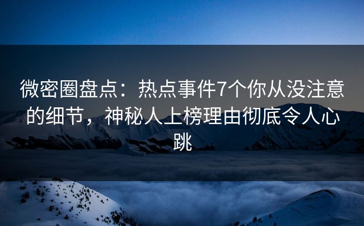 微密圈盘点：热点事件7个你从没注意的细节，神秘人上榜理由彻底令人心跳