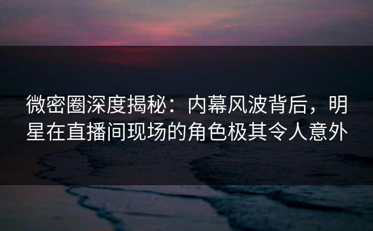 微密圈深度揭秘：内幕风波背后，明星在直播间现场的角色极其令人意外