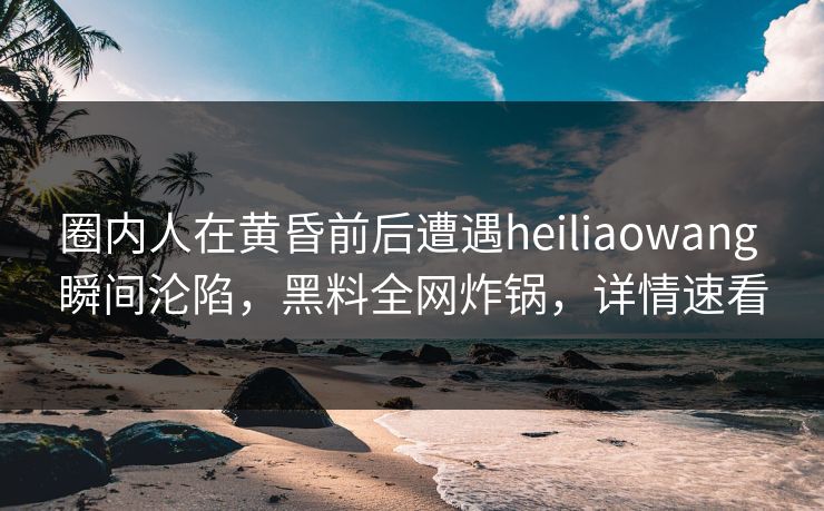 圈内人在黄昏前后遭遇heiliaowang 瞬间沦陷，黑料全网炸锅，详情速看