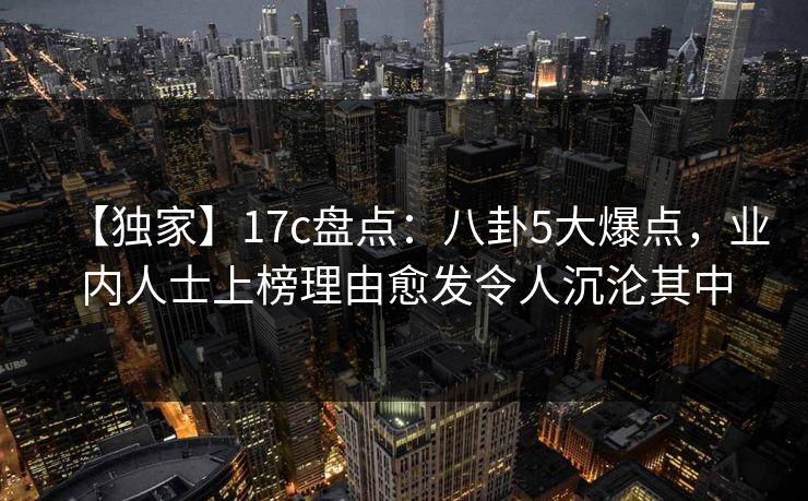 【独家】17c盘点：八卦5大爆点，业内人士上榜理由愈发令人沉沦其中
